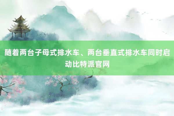 随着两台子母式排水车、两台垂直式排水车同时启动比特派官网