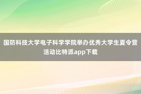 国防科技大学电子科学学院举办优秀大学生夏令营活动比特派app下载