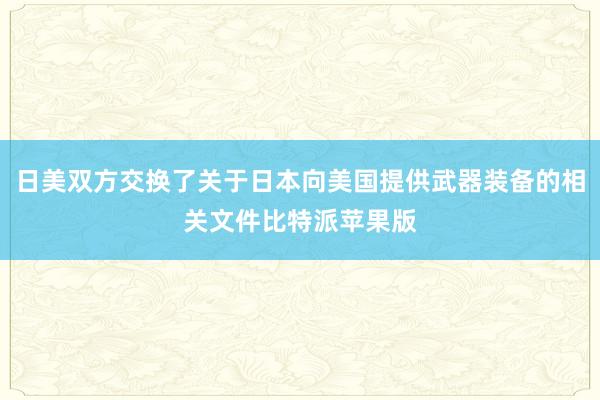 日美双方交换了关于日本向美国提供武器装备的相关文件比特派苹果版