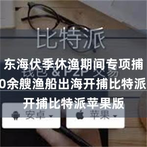 东海伏季休渔期间专项捕捞9600余艘渔船出海开捕比特派苹果版